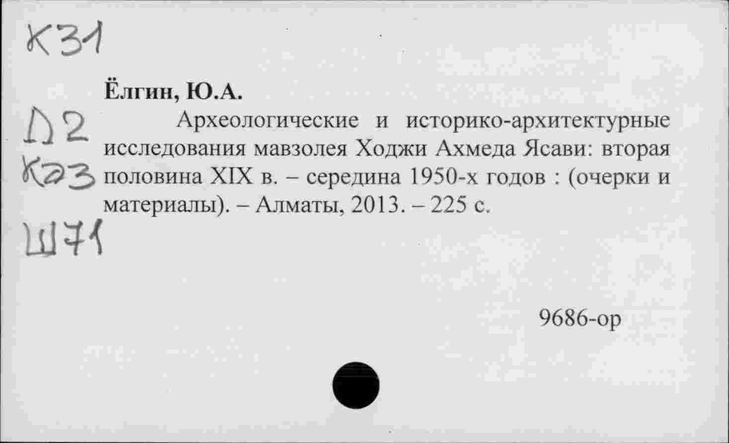 ﻿кз4
Л2
Ёлгин, Ю.А.
Археологические и историко-архитектурные исследования мавзолея Ходжи Ахмеда Ясави: вторая половина XIX в. - середина 1950-х годов : (очерки и
материалы). - Алматы, 2013. - 225 с.
9686-ор